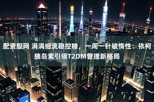 配资股网 涓涓细流稳控糖，一周一针破惰性：依柯胰岛素引领T2DM管理新格局
