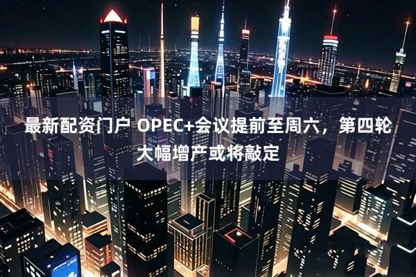 最新配资门户 OPEC+会议提前至周六，第四轮大幅增产或将敲定