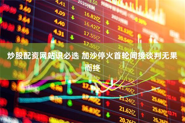 炒股配资网站识必选 加沙停火首轮间接谈判无果而终