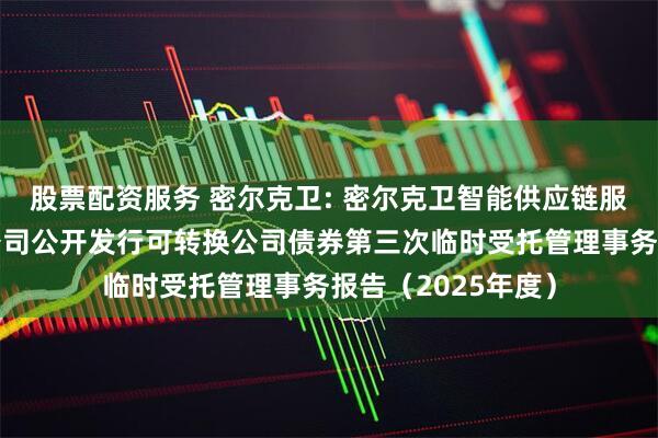 股票配资服务 密尔克卫: 密尔克卫智能供应链服务集团股份有限公司公开发行可转换公司债券第三次临时受托管理事务报告（2025年度）