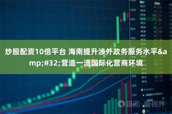 炒股配资10倍平台 海南提升涉外政务服务水平 营造一流国际化营商环境