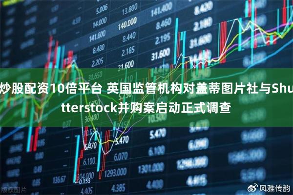 炒股配资10倍平台 英国监管机构对盖蒂图片社与Shutterstock并购案启动正式调查