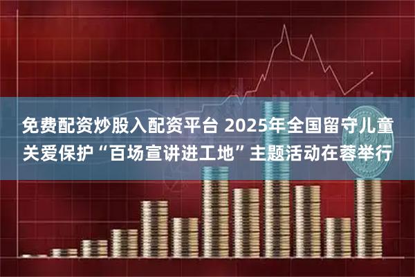 免费配资炒股入配资平台 2025年全国留守儿童关爱保护“百场宣讲进工地”主题活动在蓉举行