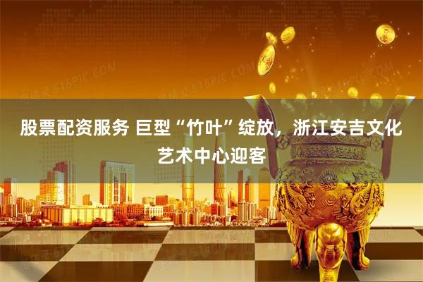 股票配资服务 巨型“竹叶”绽放，浙江安吉文化艺术中心迎客