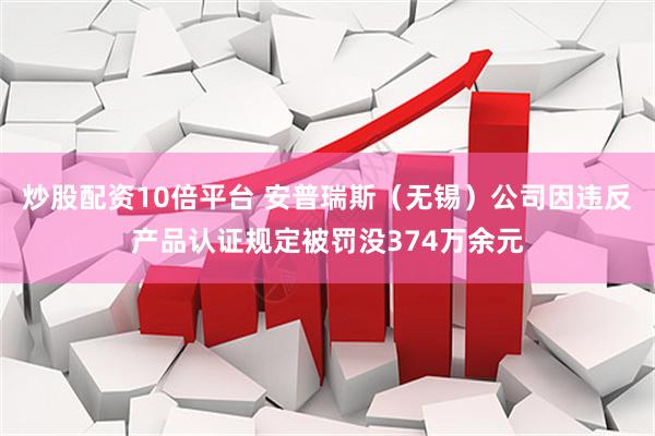 炒股配资10倍平台 安普瑞斯（无锡）公司因违反产品认证规定被罚没374万余元