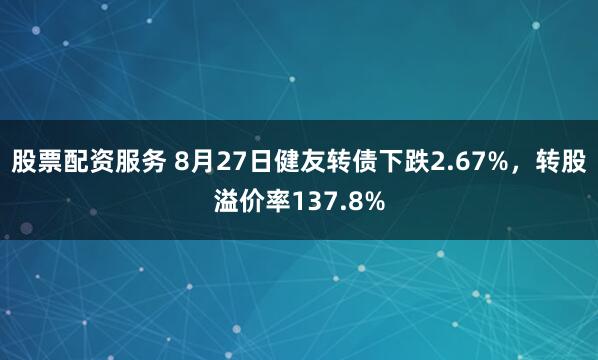 股票配资服务 8月27日健友转债下跌2.67%，转股溢价率137.8%