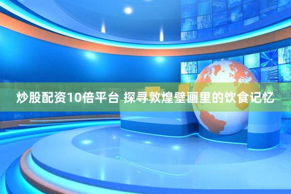炒股配资10倍平台 探寻敦煌壁画里的饮食记忆