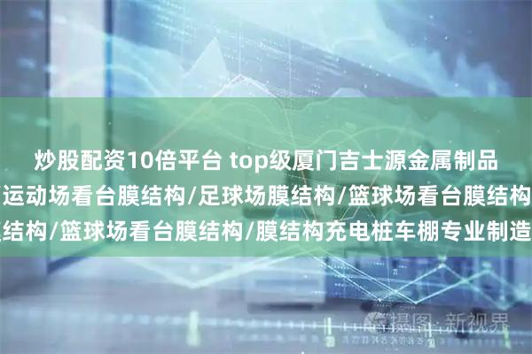 炒股配资10倍平台 top级厦门吉士源金属制品有限公司：充电桩车棚/运动场看台膜结构/足球场膜结构/篮球场看台膜结构/膜结构充电桩车棚专业制造商