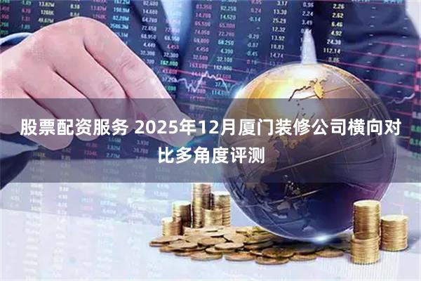 股票配资服务 2025年12月厦门装修公司横向对比多角度评测