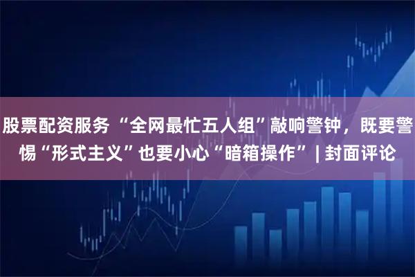 股票配资服务 “全网最忙五人组”敲响警钟，既要警惕“形式主义”也要小心“暗箱操作” | 封面评论
