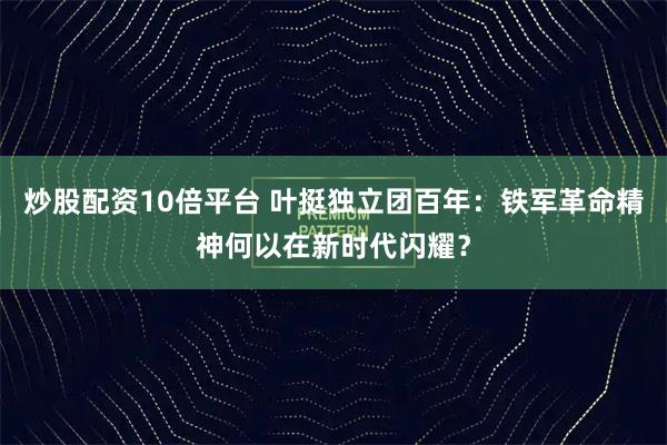 炒股配资10倍平台 叶挺独立团百年：铁军革命精神何以在新时代闪耀？