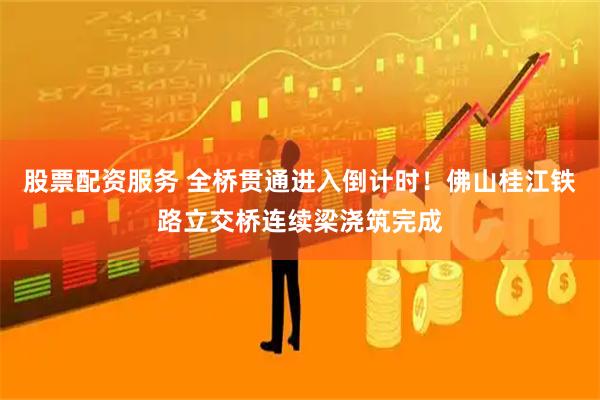 股票配资服务 全桥贯通进入倒计时！佛山桂江铁路立交桥连续梁浇筑完成