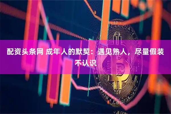 配资头条网 成年人的默契：遇见熟人，尽量假装不认识