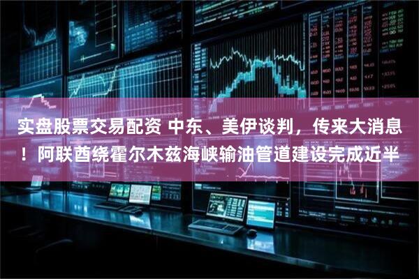实盘股票交易配资 中东、美伊谈判，传来大消息！阿联酋绕霍尔木兹海峡输油管道建设完成近半