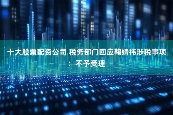 十大股票配资公司 税务部门回应鞠婧祎涉税事项：不予受理